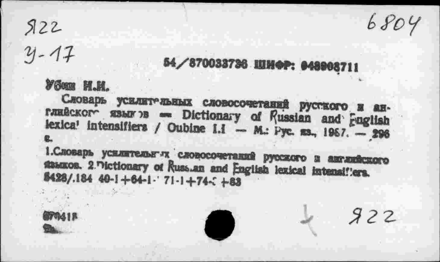 ﻿>122-

У'	M/KNMXnb ШИФР: НвМ87!1
У0О8Й ИЛ.
Словарь усилительных словосочетаний русского ■ английского языков — Dictionary of Russian and r<igHah lexica’ intensifier» / Oubine 1.1 — Mj pyc. на. 1987. — S96 i.Словарь усштелылс словосочетаний русского а акглжквого «»шов. 2 nfctlooary <л Киаьлп and fngitah lexical iatnalflcn. 1428/.IM 40-1+M-I 71-1+7« j-83
•ПИИ
^22